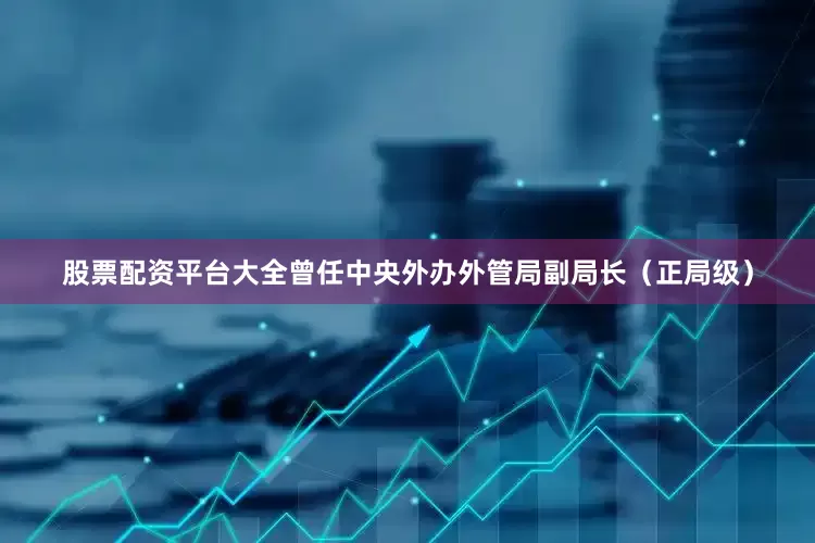股票配资平台大全曾任中央外办外管局副局长（正局级）