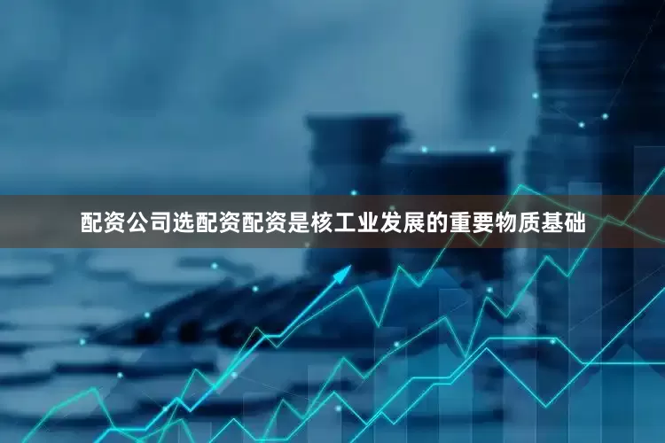 配资公司选配资配资是核工业发展的重要物质基础