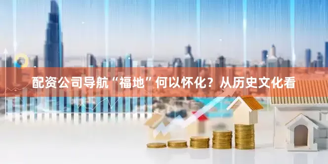 配资公司导航“福地”何以怀化？从历史文化看