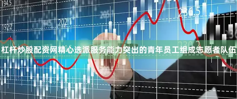 杠杆炒股配资网精心选派服务能力突出的青年员工组成志愿者队伍