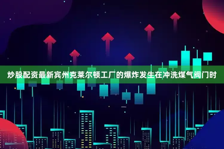 炒股配资最新宾州克莱尔顿工厂的爆炸发生在冲洗煤气阀门时